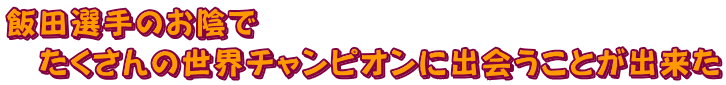 飯田選手のお陰でたくさんの世界チャンピオンに出会うことが出来た