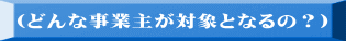 （どんな事業主が対象となるの？）