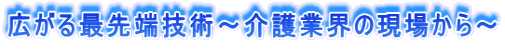 広がる最先端技術～介護業界の現場から～