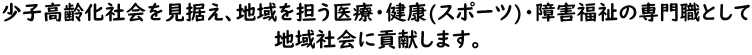 少子高齢化社会を見据え、地域を担う医療・健康(スポーツ)・障害福祉の専門職として地域社会に貢献します。