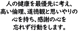 人の健康を最優先に考え、高い倫理、道徳観と思いやりの心を持ち、感謝の心を忘れず行動をします。