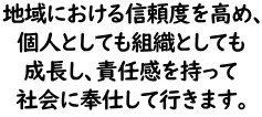 地域における信頼度を高め、個人としても組織としても成長し、責任感を持って社会に奉仕して行きます。