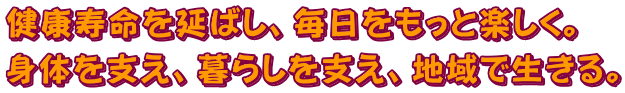 健康寿命を延ばし、毎日をもっと楽しく。身体を支え、暮らしを支え、地域で生きる。