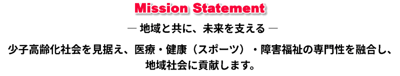 MissionStatement－地域と共に、未来を支える－少子高齢社会を見据え、医療・健康（スポーツ）・障害福祉の専門性を融合し、地域社会に貢献します。